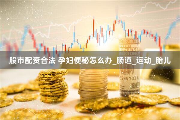 股市配资合法 孕妇便秘怎么办_肠道_运动_胎儿