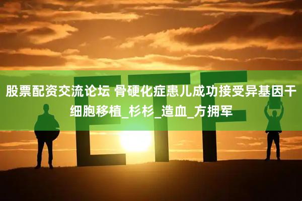 股票配资交流论坛 骨硬化症患儿成功接受异基因干细胞移植_杉杉_造血_方拥军