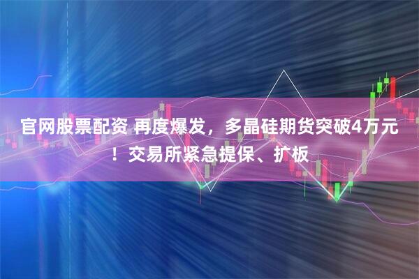 官网股票配资 再度爆发，多晶硅期货突破4万元！交易所紧急提保、扩板