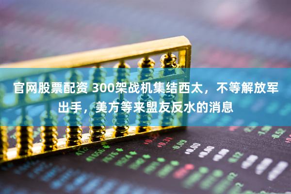 官网股票配资 300架战机集结西太，不等解放军出手，美方等来盟友反水的消息