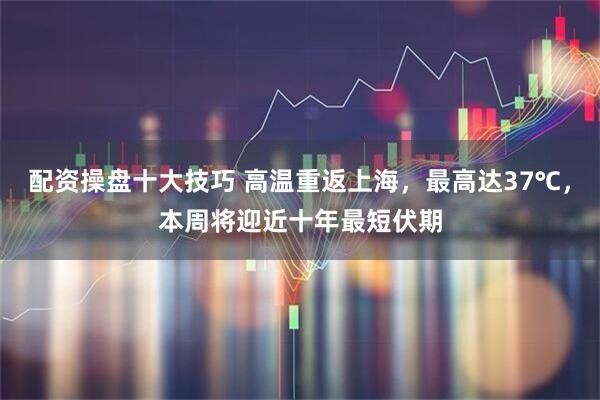 配资操盘十大技巧 高温重返上海，最高达37℃，本周将迎近十年最短伏期