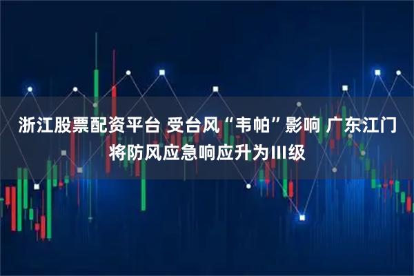 浙江股票配资平台 受台风“韦帕”影响 广东江门将防风应急响应升为Ⅲ级