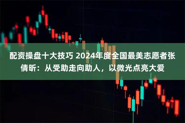 配资操盘十大技巧 2024年度全国最美志愿者张倩昕：从受助走向助人，以微光点亮大爱