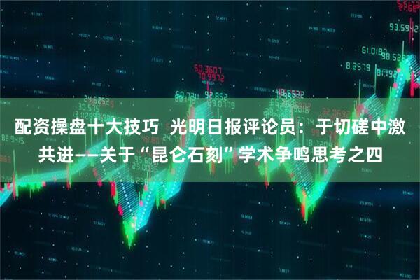 配资操盘十大技巧  光明日报评论员：于切磋中激共进——关于“昆仑石刻”学术争鸣思考之四