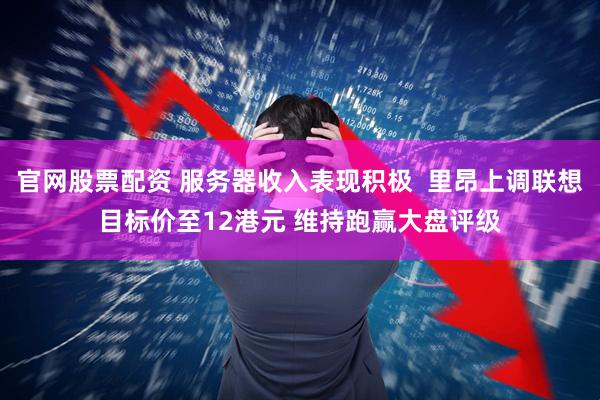 官网股票配资 服务器收入表现积极  里昂上调联想目标价至12港元 维持跑赢大盘评级