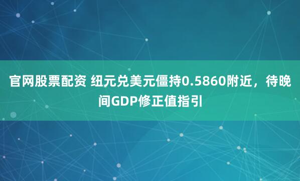 官网股票配资 纽元兑美元僵持0.5860附近，待晚间GDP修正值指引