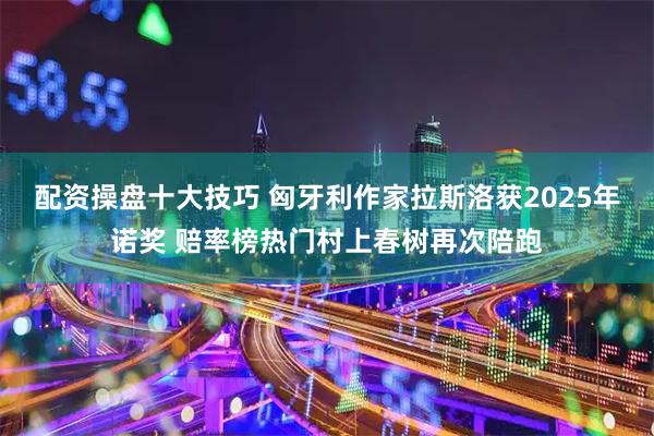 配资操盘十大技巧 匈牙利作家拉斯洛获2025年诺奖 赔率榜热门村上春树再次陪跑