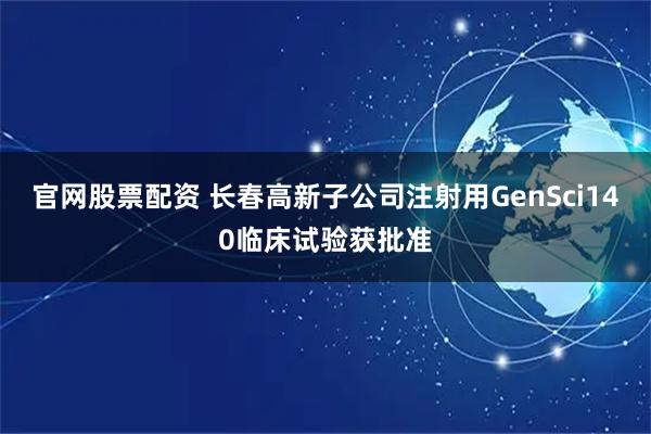 官网股票配资 长春高新子公司注射用GenSci140临床试验获批准