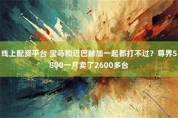 线上配资平台 宝马和迈巴赫加一起都打不过？尊界S800一月卖了2600多台