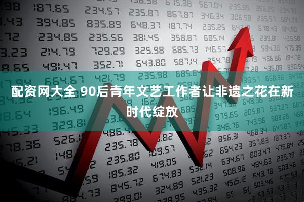配资网大全 90后青年文艺工作者让非遗之花在新时代绽放