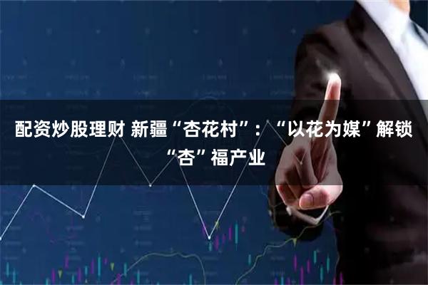 配资炒股理财 新疆“杏花村”：“以花为媒”解锁“杏”福产业