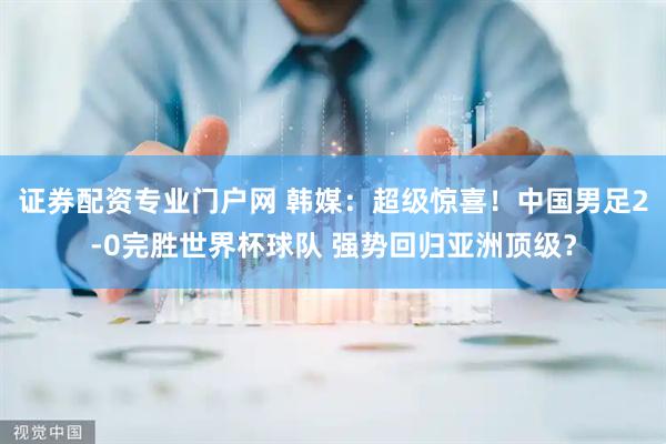 证券配资专业门户网 韩媒：超级惊喜！中国男足2-0完胜世界杯球队 强势回归亚洲顶级？