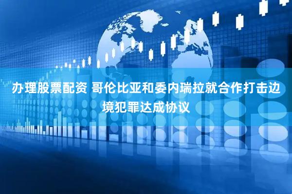 办理股票配资 哥伦比亚和委内瑞拉就合作打击边境犯罪达成协议