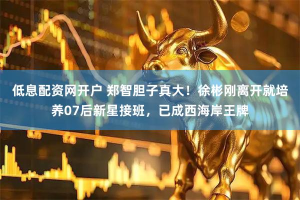 低息配资网开户 郑智胆子真大！徐彬刚离开就培养07后新星接班，已成西海岸王牌
