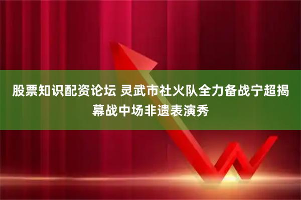 股票知识配资论坛 灵武市社火队全力备战宁超揭幕战中场非遗表演秀